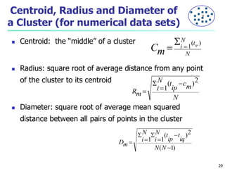 Centroid, Radius and Diameter of 
a Cluster (for numerical data sets) 
 Centroid: the “middle” of a cluster 
N t 
i ip 
 Radius: square root of average distance from any point 
of the cluster to its centroid 
N t 
i 
 Diameter: square root of average mean squared 
distance between all pairs of points in the cluster 
N 
Cm 
( ) 
1  
 
N 
cm 
ip 
Rm 
(  
)2 
1 
 
 
 
N t 
i 
( )2 
1 1 
(  
1) 
 
 
 
 
 
 
N N 
t 
iq 
ip 
N 
i 
Dm 
29 
X 
 