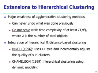Extensions to Hierarchical Clustering 
 Major weakness of agglomerative clustering methods 
 Can never undo what was done previously 
 Do not scale well: time complexity of at least O(n2), 
where n is the number of total objects 
 Integration of hierarchical & distance-based clustering 
 BIRCH (1996): uses CF-tree and incrementally adjusts 
the quality of sub-clusters 
 CHAMELEON (1999): hierarchical clustering using 
dynamic modeling 
30 
 