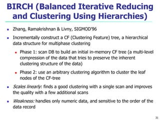 BIRCH (Balanced Iterative Reducing 
and Clustering Using Hierarchies) 
 Zhang, Ramakrishnan & Livny, SIGMOD’96 
 Incrementally construct a CF (Clustering Feature) tree, a hierarchical 
data structure for multiphase clustering 
 Phase 1: scan DB to build an initial in-memory CF tree (a multi-level 
compression of the data that tries to preserve the inherent 
clustering structure of the data) 
 Phase 2: use an arbitrary clustering algorithm to cluster the leaf 
nodes of the CF-tree 
 Scales linearly: finds a good clustering with a single scan and improves 
the quality with a few additional scans 
 Weakness: handles only numeric data, and sensitive to the order of the 
data record 
31 
 