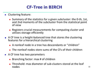 CF-Tree in BIRCH 
 Clustering feature: 
 Summary of the statistics for a given subcluster: the 0-th, 1st, 
and 2nd moments of the subcluster from the statistical point 
of view 
 Registers crucial measurements for computing cluster and 
utilizes storage efficiently 
A CF tree is a height-balanced tree that stores the clustering 
features for a hierarchical clustering 
 A nonleaf node in a tree has descendants or “children” 
 The nonleaf nodes store sums of the CFs of their children 
 A CF tree has two parameters 
 Branching factor: max # of children 
 Threshold: max diameter of sub-clusters stored at the leaf 
nodes 33 
 