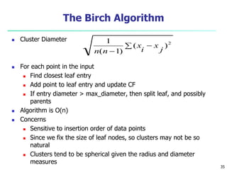 The Birch Algorithm 
 Cluster Diameter 
 For each point in the input 
 Find closest leaf entry 
1 
 Add point to leaf entry and update CF 
x 
 If entry diameter > max_diameter, then split leaf, and possibly 
parents 
 Algorithm is O(n) 
 Concerns 
 Sensitive to insertion order of data points 
 Since we fix the size of leaf nodes, so clusters may not be so 
natural 
 Clusters tend to be spherical given the radius and diameter 
measures 
  
 
( )2 
( 1) 
j 
x 
i 
n n 
35 
 