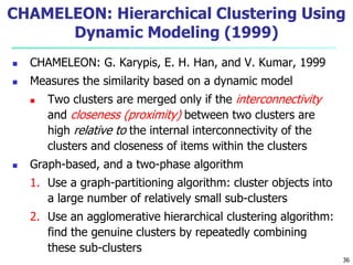 CHAMELEON: Hierarchical Clustering Using 
Dynamic Modeling (1999) 
 CHAMELEON: G. Karypis, E. H. Han, and V. Kumar, 1999 
 Measures the similarity based on a dynamic model 
 Two clusters are merged only if the interconnectivity 
and closeness (proximity) between two clusters are 
high relative to the internal interconnectivity of the 
clusters and closeness of items within the clusters 
 Graph-based, and a two-phase algorithm 
1. Use a graph-partitioning algorithm: cluster objects into 
a large number of relatively small sub-clusters 
2. Use an agglomerative hierarchical clustering algorithm: 
find the genuine clusters by repeatedly combining 
these sub-clusters 
36 
 