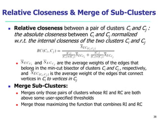 Relative Closeness & Merge of Sub-Clusters 
 Relative closeness between a pair of clusters Ci and Cj : 
the absolute closeness between Ci and Cj normalized 
w.r.t. the internal closeness of the two clusters Ci and Cj 
 and are the average weights of the edges that 
belong in the min-cut bisector of clusters Ci and Cj , respectively, 
and is the average weight of the edges that connect 
vertices in Ci to vertices in Cj 
 Merge Sub-Clusters: 
 Merges only those pairs of clusters whose RI and RC are both 
above some user-specified thresholds 
 Merge those maximizing the function that combines RI and RC 
38 
 