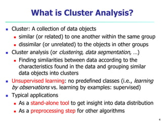 4 
What is Cluster Analysis? 
 Cluster: A collection of data objects 
 similar (or related) to one another within the same group 
 dissimilar (or unrelated) to the objects in other groups 
 Cluster analysis (or clustering, data segmentation, …) 
 Finding similarities between data according to the 
characteristics found in the data and grouping similar 
data objects into clusters 
 Unsupervised learning: no predefined classes (i.e., learning 
by observations vs. learning by examples: supervised) 
 Typical applications 
 As a stand-alone tool to get insight into data distribution 
 As a preprocessing step for other algorithms 
 