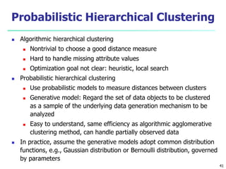 Probabilistic Hierarchical Clustering 
 Algorithmic hierarchical clustering 
 Nontrivial to choose a good distance measure 
 Hard to handle missing attribute values 
 Optimization goal not clear: heuristic, local search 
 Probabilistic hierarchical clustering 
 Use probabilistic models to measure distances between clusters 
 Generative model: Regard the set of data objects to be clustered 
as a sample of the underlying data generation mechanism to be 
analyzed 
 Easy to understand, same efficiency as algorithmic agglomerative 
clustering method, can handle partially observed data 
 In practice, assume the generative models adopt common distribution 
functions, e.g., Gaussian distribution or Bernoulli distribution, governed 
by parameters 
41 
 