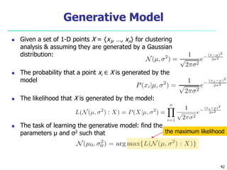 Generative Model 
 Given a set of 1-D points X = {x1, …, xn} for clustering 
analysis & assuming they are generated by a Gaussian 
distribution: 
 The probability that a point xi ∈ X is generated by the 
model 
 The likelihood that X is generated by the model: 
 The task of learning the generative model: find the 
parameters μ and σ2 such that the maximum likelihood 
42 
 