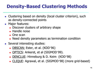 Density-Based Clustering Methods 
 Clustering based on density (local cluster criterion), such 
as density-connected points 
 Major features: 
 Discover clusters of arbitrary shape 
 Handle noise 
 One scan 
 Need density parameters as termination condition 
 Several interesting studies: 
 DBSCAN: Ester, et al. (KDD’96) 
 OPTICS: Ankerst, et al (SIGMOD’99). 
 DENCLUE: Hinneburg & D. Keim (KDD’98) 
 CLIQUE: Agrawal, et al. (SIGMOD’98) (more grid-based) 
46 
 