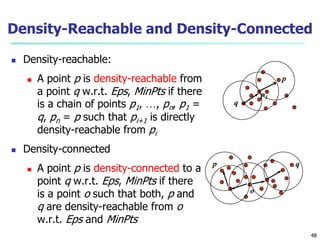 Density-Reachable and Density-Connected 
 Density-reachable: 
 A point p is density-reachable from 
a point q w.r.t. Eps, MinPts if there 
is a chain of points p1, …, pn, p1 = 
q, pn = p such that pi+1 is directly 
density-reachable from pi 
 Density-connected 
 A point p is density-connected to a 
point q w.r.t. Eps, MinPts if there 
is a point o such that both, p and 
q are density-reachable from o 
w.r.t. Eps and MinPts 
p 
q 
p1 
p q 
o 
48 
 