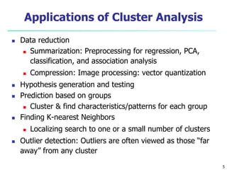 Applications of Cluster Analysis 
 Data reduction 
 Summarization: Preprocessing for regression, PCA, 
classification, and association analysis 
 Compression: Image processing: vector quantization 
 Hypothesis generation and testing 
 Prediction based on groups 
 Cluster & find characteristics/patterns for each group 
 Finding K-nearest Neighbors 
 Localizing search to one or a small number of clusters 
 Outlier detection: Outliers are often viewed as those “far 
away” from any cluster 
5 
 