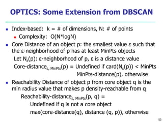 OPTICS: Some Extension from DBSCAN 
 Index-based: k = # of dimensions, N: # of points 
 Complexity: O(N*logN) 
 Core Distance of an object p: the smallest value ε such that 
the ε-neighborhood of p has at least MinPts objects 
Let Nε(p): ε-neighborhood of p, ε is a distance value 
Core-distanceε, MinPts(p) = Undefined if card(Nε(p)) < MinPts 
MinPts-distance(p), otherwise 
 Reachability Distance of object p from core object q is the 
min radius value that makes p density-reachable from q 
Reachability-distanceε, MinPts(p, q) = 
Undefined if q is not a core object 
max(core-distance(q), distance (q, p)), otherwise 
53 
 