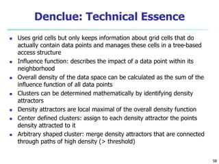 Denclue: Technical Essence 
 Uses grid cells but only keeps information about grid cells that do 
actually contain data points and manages these cells in a tree-based 
access structure 
 Influence function: describes the impact of a data point within its 
neighborhood 
 Overall density of the data space can be calculated as the sum of the 
influence function of all data points 
 Clusters can be determined mathematically by identifying density 
attractors 
 Density attractors are local maximal of the overall density function 
 Center defined clusters: assign to each density attractor the points 
density attracted to it 
 Arbitrary shaped cluster: merge density attractors that are connected 
through paths of high density (> threshold) 
58 
 