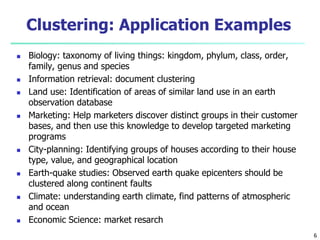 6 
Clustering: Application Examples 
 Biology: taxonomy of living things: kingdom, phylum, class, order, 
family, genus and species 
 Information retrieval: document clustering 
 Land use: Identification of areas of similar land use in an earth 
observation database 
 Marketing: Help marketers discover distinct groups in their customer 
bases, and then use this knowledge to develop targeted marketing 
programs 
 City-planning: Identifying groups of houses according to their house 
type, value, and geographical location 
 Earth-quake studies: Observed earth quake epicenters should be 
clustered along continent faults 
 Climate: understanding earth climate, find patterns of atmospheric 
and ocean 
 Economic Science: market resarch 
 