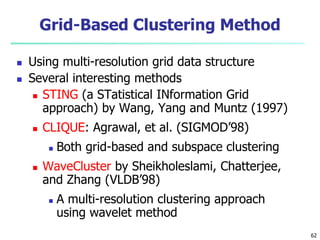 Grid-Based Clustering Method 
 Using multi-resolution grid data structure 
 Several interesting methods 
 STING (a STatistical INformation Grid 
approach) by Wang, Yang and Muntz (1997) 
 CLIQUE: Agrawal, et al. (SIGMOD’98) 
 Both grid-based and subspace clustering 
 WaveCluster by Sheikholeslami, Chatterjee, 
and Zhang (VLDB’98) 
 A multi-resolution clustering approach 
using wavelet method 
62 
 