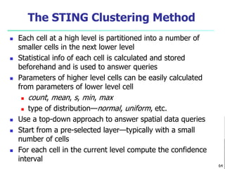 The STING Clustering Method 
 Each cell at a high level is partitioned into a number of 
smaller cells in the next lower level 
 Statistical info of each cell is calculated and stored 
beforehand and is used to answer queries 
 Parameters of higher level cells can be easily calculated 
from parameters of lower level cell 
 count, mean, s, min, max 
 type of distribution—normal, uniform, etc. 
 Use a top-down approach to answer spatial data queries 
 Start from a pre-selected layer—typically with a small 
number of cells 
 For each cell in the current level compute the confidence 
interval 
64 
 