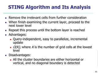 STING Algorithm and Its Analysis 
 Remove the irrelevant cells from further consideration 
 When finish examining the current layer, proceed to the 
next lower level 
 Repeat this process until the bottom layer is reached 
 Advantages: 
 Query-independent, easy to parallelize, incremental 
update 
 O(K), where K is the number of grid cells at the lowest 
level 
 Disadvantages: 
 All the cluster boundaries are either horizontal or 
vertical, and no diagonal boundary is detected 
65 
 