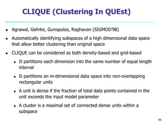 66 
CLIQUE (Clustering In QUEst) 
 Agrawal, Gehrke, Gunopulos, Raghavan (SIGMOD’98) 
 Automatically identifying subspaces of a high dimensional data space 
that allow better clustering than original space 
 CLIQUE can be considered as both density-based and grid-based 
 It partitions each dimension into the same number of equal length 
interval 
 It partitions an m-dimensional data space into non-overlapping 
rectangular units 
 A unit is dense if the fraction of total data points contained in the 
unit exceeds the input model parameter 
 A cluster is a maximal set of connected dense units within a 
subspace 
 