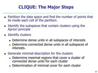 67 
CLIQUE: The Major Steps 
 Partition the data space and find the number of points that 
lie inside each cell of the partition. 
 Identify the subspaces that contain clusters using the 
Apriori principle 
 Identify clusters 
 Determine dense units in all subspaces of interests 
 Determine connected dense units in all subspaces of 
interests. 
 Generate minimal description for the clusters 
 Determine maximal regions that cover a cluster of 
connected dense units for each cluster 
 Determination of minimal cover for each cluster 
 