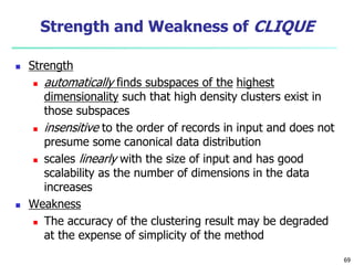 69 
Strength and Weakness of CLIQUE 
 Strength 
 automatically finds subspaces of the highest 
dimensionality such that high density clusters exist in 
those subspaces 
 insensitive to the order of records in input and does not 
presume some canonical data distribution 
 scales linearly with the size of input and has good 
scalability as the number of dimensions in the data 
increases 
 Weakness 
 The accuracy of the clustering result may be degraded 
at the expense of simplicity of the method 
 