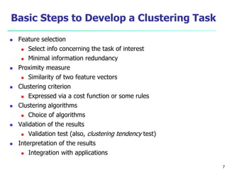 Basic Steps to Develop a Clustering Task 
 Feature selection 
 Select info concerning the task of interest 
 Minimal information redundancy 
 Proximity measure 
 Similarity of two feature vectors 
 Clustering criterion 
 Expressed via a cost function or some rules 
 Clustering algorithms 
 Choice of algorithms 
 Validation of the results 
 Validation test (also, clustering tendency test) 
 Interpretation of the results 
 Integration with applications 
7 
 