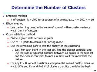 Determine the Number of Clusters 
 Empirical method 
 # of clusters: k ≈√n/2 for a dataset of n points, e.g., n = 200, k = 10 
 Elbow method 
 Use the turning point in the curve of sum of within cluster variance 
w.r.t the # of clusters 
 Cross validation method 
 Divide a given data set into m parts 
 Use m – 1 parts to obtain a clustering model 
 Use the remaining part to test the quality of the clustering 
 E.g., For each point in the test set, find the closest centroid, and 
use the sum of squared distance between all points in the test set 
and the closest centroids to measure how well the model fits the 
test set 
 For any k > 0, repeat it m times, compare the overall quality measure 
w.r.t. different k’s, and find # of clusters that fits the data the best 
71 
 