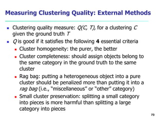 Measuring Clustering Quality: External Methods 
 Clustering quality measure: Q(C, T), for a clustering C 
given the ground truth T 
 Q is good if it satisfies the following 4 essential criteria 
 Cluster homogeneity: the purer, the better 
 Cluster completeness: should assign objects belong to 
the same category in the ground truth to the same 
cluster 
 Rag bag: putting a heterogeneous object into a pure 
cluster should be penalized more than putting it into a 
rag bag (i.e., “miscellaneous” or “other” category) 
 Small cluster preservation: splitting a small category 
into pieces is more harmful than splitting a large 
category into pieces 
73 
 