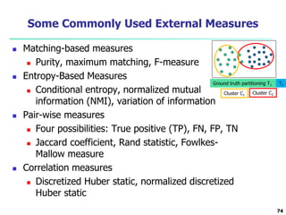 Some Commonly Used External Measures 
 Matching-based measures 
 Purity, maximum matching, F-measure 
 Entropy-Based Measures 
Ground truth partitioning T1 T2 
 Conditional entropy, normalized mutual 
information (NMI), variation of information 
 Pair-wise measures 
 Four possibilities: True positive (TP), FN, FP, TN 
 Jaccard coefficient, Rand statistic, Fowlkes- 
Mallow measure 
 Correlation measures 
 Discretized Huber static, normalized discretized 
Huber static 
74 
Cluster C1 Cluster C2 
 