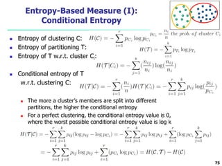 Entropy-Based Measure (I): 
Conditional Entropy 
 Entropy of clustering C: 
 Entropy of partitioning T: 
 Entropy of T w.r.t. cluster Ci: 
 Conditional entropy of T 
w.r.t. clustering C: 
 The more a cluster’s members are split into different 
partitions, the higher the conditional entropy 
 For a perfect clustering, the conditional entropy value is 0, 
where the worst possible conditional entropy value is log k 
75 
 