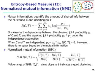 Entropy-Based Measure (II): 
Normalized mutual information (NMI) 
 Mutual information: quantify the amount of shared info between 
the clustering C and partitioning T: 
It measures the dependency between the observed joint probability pij 
of C and T, and the expected joint probability pCi * pTj under the 
independence assumption 
When C and T are independent, pij = pCi * pTj, I(C, T) = 0. However, 
there is no upper bound on the mutual information 
 Normalized mutual information (NMI) 
Value range of NMI: [0,1]. Value close to 1 indicates a good clustering 
76 
 
