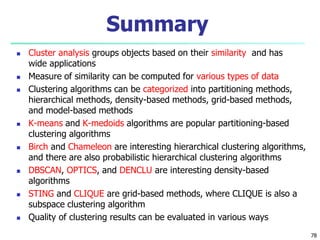 Summary 
 Cluster analysis groups objects based on their similarity and has 
wide applications 
 Measure of similarity can be computed for various types of data 
 Clustering algorithms can be categorized into partitioning methods, 
hierarchical methods, density-based methods, grid-based methods, 
and model-based methods 
 K-means and K-medoids algorithms are popular partitioning-based 
clustering algorithms 
 Birch and Chameleon are interesting hierarchical clustering algorithms, 
and there are also probabilistic hierarchical clustering algorithms 
 DBSCAN, OPTICS, and DENCLU are interesting density-based 
algorithms 
 STING and CLIQUE are grid-based methods, where CLIQUE is also a 
subspace clustering algorithm 
 Quality of clustering results can be evaluated in various ways 
78 
 