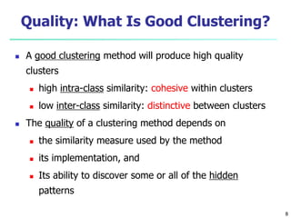 Quality: What Is Good Clustering? 
 A good clustering method will produce high quality 
clusters 
 high intra-class similarity: cohesive within clusters 
 low inter-class similarity: distinctive between clusters 
 The quality of a clustering method depends on 
 the similarity measure used by the method 
 its implementation, and 
 Its ability to discover some or all of the hidden 
patterns 
8 
 