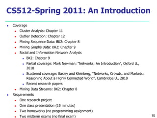 81 
CS512-Spring 2011: An Introduction 
 Coverage 
 Cluster Analysis: Chapter 11 
 Outlier Detection: Chapter 12 
 Mining Sequence Data: BK2: Chapter 8 
 Mining Graphs Data: BK2: Chapter 9 
 Social and Information Network Analysis 
 BK2: Chapter 9 
 Partial coverage: Mark Newman: “Networks: An Introduction”, Oxford U., 
2010 
 Scattered coverage: Easley and Kleinberg, “Networks, Crowds, and Markets: 
Reasoning About a Highly Connected World”, Cambridge U., 2010 
 Recent research papers 
 Mining Data Streams: BK2: Chapter 8 
 Requirements 
 One research project 
 One class presentation (15 minutes) 
 Two homeworks (no programming assignment) 
 Two midterm exams (no final exam) 
 