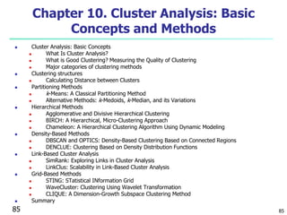 85 
Chapter 10. Cluster Analysis: Basic 
Concepts and Methods 
 Cluster Analysis: Basic Concepts 
 What Is Cluster Analysis? 
 What is Good Clustering? Measuring the Quality of Clustering 
 Major categories of clustering methods 
 Clustering structures 
 Calculating Distance between Clusters 
 Partitioning Methods 
 k-Means: A Classical Partitioning Method 
 Alternative Methods: k-Medoids, k-Median, and its Variations 
 Hierarchical Methods 
 Agglomerative and Divisive Hierarchical Clustering 
 BIRCH: A Hierarchical, Micro-Clustering Approach 
 Chameleon: A Hierarchical Clustering Algorithm Using Dynamic Modeling 
 Density-Based Methods 
 DBSCAN and OPTICS: Density-Based Clustering Based on Connected Regions 
 DENCLUE: Clustering Based on Density Distribution Functions 
 Link-Based Cluster Analysis 
 SimRank: Exploring Links in Cluster Analysis 
 LinkClus: Scalability in Link-Based Cluster Analysis 
 Grid-Based Methods 
 STING: STatistical INformation Grid 
 WaveCluster: Clustering Using Wavelet Transformation 
 CLIQUE: A Dimension-Growth Subspace Clustering Method 
 Summary 
85 
 