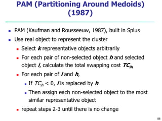 88 
PAM (Partitioning Around Medoids) 
(1987) 
 PAM (Kaufman and Rousseeuw, 1987), built in Splus 
 Use real object to represent the cluster 
 Select k representative objects arbitrarily 
 For each pair of non-selected object h and selected 
object i, calculate the total swapping cost TCih 
 For each pair of i and h, 
 If TCih < 0, i is replaced by h 
 Then assign each non-selected object to the most 
similar representative object 
 repeat steps 2-3 until there is no change 
 