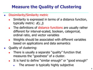 Measure the Quality of Clustering 
 Dissimilarity/Similarity metric 
 Similarity is expressed in terms of a distance function, 
typically metric: d(i, j) 
 The definitions of distance functions are usually rather 
different for interval-scaled, boolean, categorical, 
ordinal ratio, and vector variables 
 Weights should be associated with different variables 
based on applications and data semantics 
 Quality of clustering: 
 There is usually a separate “quality” function that 
measures the “goodness” of a cluster. 
 It is hard to define “similar enough” or “good enough” 
 The answer is typically highly subjective 
9 
 