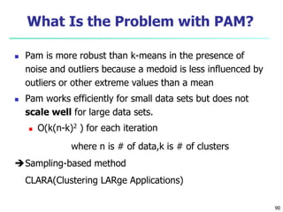 90 
What Is the Problem with PAM? 
 Pam is more robust than k-means in the presence of 
noise and outliers because a medoid is less influenced by 
outliers or other extreme values than a mean 
 Pam works efficiently for small data sets but does not 
scale well for large data sets. 
 O(k(n-k)2 ) for each iteration 
where n is # of data,k is # of clusters 
Sampling-based method 
CLARA(Clustering LARge Applications) 
 
