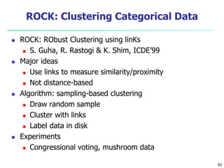 93 
ROCK: Clustering Categorical Data 
 ROCK: RObust Clustering using linKs 
 S. Guha, R. Rastogi & K. Shim, ICDE’99 
 Major ideas 
 Use links to measure similarity/proximity 
 Not distance-based 
 Algorithm: sampling-based clustering 
 Draw random sample 
 Cluster with links 
 Label data in disk 
 Experiments 
 Congressional voting, mushroom data 
 