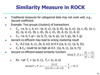 94 
Similarity Measure in ROCK 
 Traditional measures for categorical data may not work well, e.g., 
Jaccard coefficient 
 Example: Two groups (clusters) of transactions 
 C1. <a, b, c, d, e>: {a, b, c}, {a, b, d}, {a, b, e}, {a, c, d}, {a, c, 
e}, {a, d, e}, {b, c, d}, {b, c, e}, {b, d, e}, {c, d, e} 
 C2. <a, b, f, g>: {a, b, f}, {a, b, g}, {a, f, g}, {b, f, g} 
 Jaccard co-efficient may lead to wrong clustering result 
 C1: 0.2 ({a, b, c}, {b, d, e}} to 0.5 ({a, b, c}, {a, b, d}) 
 C1 & C2: could be as high as 0.5 ({a, b, c}, {a, b, f}) 
 Jaccard co-efficient-based similarity function: 
 Ex. Let T1 = {a, b, c}, T2 = {c, d, e} 
Sim T T 
T T 
T T 
( , ) 1 2 
1 2 
1 2 
 
 
 
0.2 
1 
c 
( 1, 2)    
5 
{ } 
a b c d e 
{ , , , , } 
Sim T T 
 