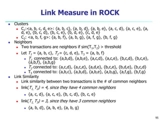 95 
Link Measure in ROCK 
 Clusters 
 C1:<a, b, c, d, e>: {a, b, c}, {a, b, d}, {a, b, e}, {a, c, d}, {a, c, e}, {a, 
d, e}, {b, c, d}, {b, c, e}, {b, d, e}, {c, d, e} 
 C2: <a, b, f, g>: {a, b, f}, {a, b, g}, {a, f, g}, {b, f, g} 
 Neighbors 
 Two transactions are neighbors if sim(T1,T2) > threshold 
 Let T1 = {a, b, c}, T2 = {c, d, e}, T3 = {a, b, f} 
 T1 connected to: {a,b,d}, {a,b,e}, {a,c,d}, {a,c,e}, {b,c,d}, {b,c,e}, 
{a,b,f}, {a,b,g} 
 T2 connected to: {a,c,d}, {a,c,e}, {a,d,e}, {b,c,e}, {b,d,e}, {b,c,d} 
 T3 connected to: {a,b,c}, {a,b,d}, {a,b,e}, {a,b,g}, {a,f,g}, {b,f,g} 
 Link Similarity 
 Link similarity between two transactions is the # of common neighbors 
 link(T1, T2) = 4, since they have 4 common neighbors 
 {a, c, d}, {a, c, e}, {b, c, d}, {b, c, e} 
 link(T1, T3) = 3, since they have 3 common neighbors 
 {a, b, d}, {a, b, e}, {a, b, g} 
 