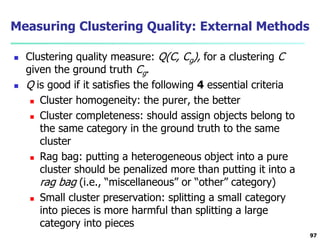 Measuring Clustering Quality: External Methods 
 Clustering quality measure: Q(C, Cg), for a clustering C 
given the ground truth Cg. 
 Q is good if it satisfies the following 4 essential criteria 
 Cluster homogeneity: the purer, the better 
 Cluster completeness: should assign objects belong to 
the same category in the ground truth to the same 
cluster 
 Rag bag: putting a heterogeneous object into a pure 
cluster should be penalized more than putting it into a 
rag bag (i.e., “miscellaneous” or “other” category) 
 Small cluster preservation: splitting a small category 
into pieces is more harmful than splitting a large 
category into pieces 
97 
 