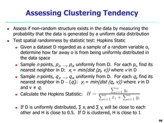 Assessing Clustering Tendency 
 Assess if non-random structure exists in the data by measuring the 
probability that the data is generated by a uniform data distribution 
 Test spatial randomness by statistic test: Hopkins Static 
 Given a dataset D regarded as a sample of a random variable o, 
determine how far away o is from being uniformly distributed in 
the data space 
 Sample n points, p1, …, pn, uniformly from D. For each pi, find its 
nearest neighbor in D: xi = min{dist (pi, v)} where v in D 
 Sample n points, q1, …, qn, uniformly from D. For each qi, find its 
nearest neighbor in D – {qi}: yi = min{dist (qi, v)} where v in D 
and v ≠ qi 
 Calculate the Hopkins Statistic: 
 If D is uniformly distributed, Σ xi and Σ yi will be close to each 
other and H is close to 0.5. If D is clustered, H is close to 1 
98 
