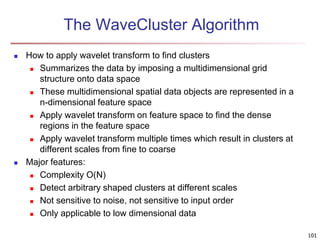 The WaveCluster Algorithm
 How to apply wavelet transform to find clusters
 Summarizes the data by imposing a multidimensional grid
structure onto data space
 These multidimensional spatial data objects are represented in a
n-dimensional feature space
 Apply wavelet transform on feature space to find the dense
regions in the feature space
 Apply wavelet transform multiple times which result in clusters at
different scales from fine to coarse
 Major features:
 Complexity O(N)
 Detect arbitrary shaped clusters at different scales
 Not sensitive to noise, not sensitive to input order
 Only applicable to low dimensional data
101
 