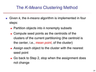 The K-Means Clustering Method
 Given k, the k-means algorithm is implemented in four
steps:
 Partition objects into k nonempty subsets
 Compute seed points as the centroids of the
clusters of the current partitioning (the centroid is
the center, i.e., mean point, of the cluster)
 Assign each object to the cluster with the nearest
seed point
 Go back to Step 2, stop when the assignment does
not change
14
 