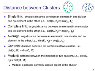 Distance between Clusters
 Single link: smallest distance between an element in one cluster
and an element in the other, i.e., dist(Ki, Kj) = min(tip, tjq)
 Complete link: largest distance between an element in one cluster
and an element in the other, i.e., dist(Ki, Kj) = max(tip, tjq)
 Average: avg distance between an element in one cluster and an
element in the other, i.e., dist(Ki, Kj) = avg(tip, tjq)
 Centroid: distance between the centroids of two clusters, i.e.,
dist(Ki, Kj) = dist(Ci, Cj)
 Medoid: distance between the medoids of two clusters, i.e., dist(Ki,
Kj) = dist(Mi, Mj)
 Medoid: a chosen, centrally located object in the cluster
X X
26
 
