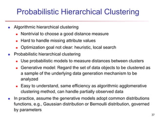 Probabilistic Hierarchical Clustering
 Algorithmic hierarchical clustering
 Nontrivial to choose a good distance measure
 Hard to handle missing attribute values
 Optimization goal not clear: heuristic, local search
 Probabilistic hierarchical clustering
 Use probabilistic models to measure distances between clusters
 Generative model: Regard the set of data objects to be clustered as
a sample of the underlying data generation mechanism to be
analyzed
 Easy to understand, same efficiency as algorithmic agglomerative
clustering method, can handle partially observed data
 In practice, assume the generative models adopt common distributions
functions, e.g., Gaussian distribution or Bernoulli distribution, governed
by parameters
37
 
