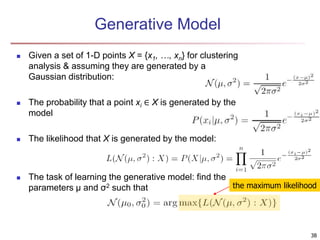Generative Model
 Given a set of 1-D points X = {x1, …, xn} for clustering
analysis & assuming they are generated by a
Gaussian distribution:
 The probability that a point xi ∈ X is generated by the
model
 The likelihood that X is generated by the model:
 The task of learning the generative model: find the
parameters μ and σ2 such that the maximum likelihood
38
 