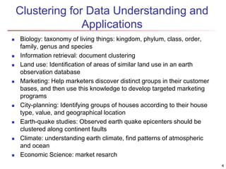 4
Clustering for Data Understanding and
Applications
 Biology: taxonomy of living things: kingdom, phylum, class, order,
family, genus and species
 Information retrieval: document clustering
 Land use: Identification of areas of similar land use in an earth
observation database
 Marketing: Help marketers discover distinct groups in their customer
bases, and then use this knowledge to develop targeted marketing
programs
 City-planning: Identifying groups of houses according to their house
type, value, and geographical location
 Earth-quake studies: Observed earth quake epicenters should be
clustered along continent faults
 Climate: understanding earth climate, find patterns of atmospheric
and ocean
 Economic Science: market resarch
 