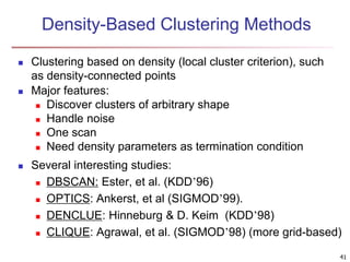 Density-Based Clustering Methods
 Clustering based on density (local cluster criterion), such
as density-connected points
 Major features:
 Discover clusters of arbitrary shape
 Handle noise
 One scan
 Need density parameters as termination condition
 Several interesting studies:
 DBSCAN: Ester, et al. (KDD’96)
 OPTICS: Ankerst, et al (SIGMOD’99).
 DENCLUE: Hinneburg & D. Keim (KDD’98)
 CLIQUE: Agrawal, et al. (SIGMOD’98) (more grid-based)
41
 