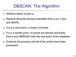 DBSCAN: The Algorithm
 Arbitrary select a point p
 Retrieve all points density-reachable from p w.r.t. Eps
and MinPts
 If p is a core point, a cluster is formed
 If p is a border point, no points are density-reachable
from p and DBSCAN visits the next point of the database
 Continue the process until all of the points have been
processed
45
 