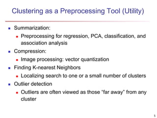 5
Clustering as a Preprocessing Tool (Utility)
 Summarization:
 Preprocessing for regression, PCA, classification, and
association analysis
 Compression:
 Image processing: vector quantization
 Finding K-nearest Neighbors
 Localizing search to one or a small number of clusters
 Outlier detection
 Outliers are often viewed as those “far away” from any
cluster
 
