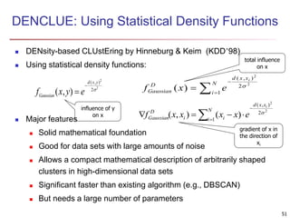 DENCLUE: Using Statistical Density Functions
 DENsity-based CLUstEring by Hinneburg & Keim (KDD’98)
 Using statistical density functions:
 Major features
 Solid mathematical foundation
 Good for data sets with large amounts of noise
 Allows a compact mathematical description of arbitrarily shaped
clusters in high-dimensional data sets
 Significant faster than existing algorithm (e.g., DBSCAN)
 But needs a large number of parameters
f x y eGaussian
d x y
( , )
( , )


2
2
2  


N
i
xxd
D
Gaussian
i
exf 1
2
),(
2
2
)( 



N
i
xxd
ii
D
Gaussian
i
exxxxf 1
2
),(
2
2
)(),( 
influence of y
on x
total influence
on x
gradient of x in
the direction of
xi
51
 